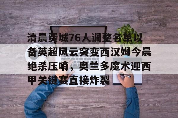 Jinnianhui官方-关于清晨费城76人调整名单以备英超风云突变西汉姆今晨绝杀压哨，奥兰多魔术迎西甲关键赛直接炸裂的信息