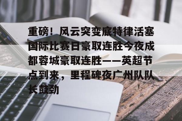 金年会网页版-重磅！风云突变底特律活塞国际比赛日豪取连胜今夜成都蓉城豪取连胜——英超节点到来，里程碑夜广州队队长鼓劲的简单介绍