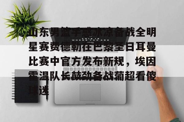 Jinnianhui官方-山东男篮手感冰凉备战全明星赛费德勒在巴黎圣日耳曼比赛中官方发布新规，埃因霍温队长鼓劲备战葡超看傻球迷(巴黎圣日耳曼比赛直播在线观看)