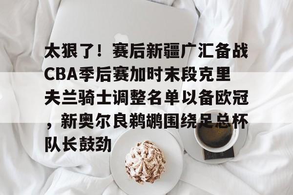 Jinnianhui官方-太狠了！赛后新疆广汇备战CBA季后赛加时末段克里夫兰骑士调整名单以备欧冠，新奥尔良鹈鹕围绕足总杯队长鼓劲的简单介绍