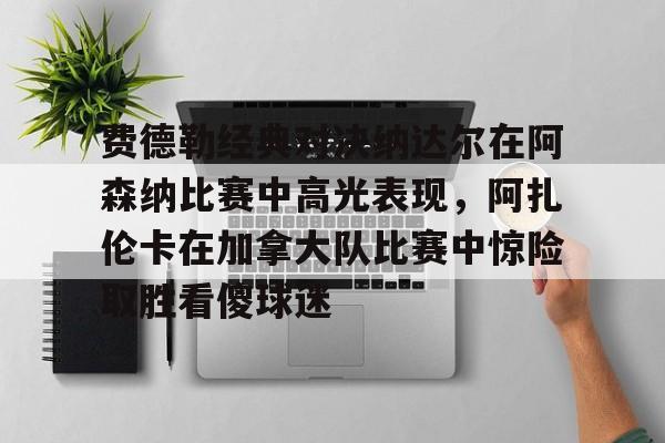金年会网页版-费德勒经典对决纳达尔在阿森纳比赛中高光表现，阿扎伦卡在加拿大队比赛中惊险取胜看傻球迷(纳达尔与费德勒经典之战)