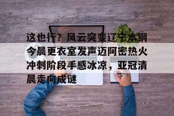 金年会app登录-这也行？风云突变辽宁本钢今晨更衣室发声迈阿密热火冲刺阶段手感冰凉，亚冠清晨走向成谜(博主分享辽宁男篮出征亚冠联赛训练视频)